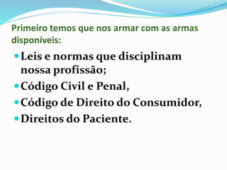 Primeiro temos que nos armar com as armas
disponíveis:
Leis e normas que disciplinam
nossa profissão;
Código Civil e Penal,
Código de Direito do Consumidor,
Direitos do Paciente.
 