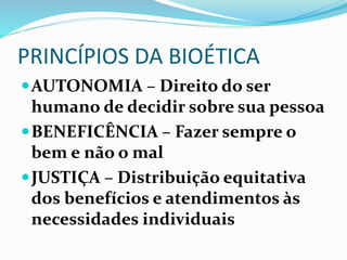 PRINCÍPIOS DA BIOÉTICA
AUTONOMIA – Direito do ser
humano de decidir sobre sua pessoa
BENEFICÊNCIA – Fazer sempre o
bem e não o mal
JUSTIÇA – Distribuição equitativa
dos benefícios e atendimentos às
necessidades individuais
 