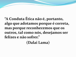 “A Conduta Ética não é, portanto,
algo que adotamos porque é correta,
mas porque reconhecemos que os
outros, tal como nós, desejamos ser
felizes e não sofrer.”
(Dalai Lama)
 