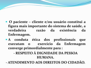  O paciente – cliente e/ou usuário constitui a
figura mais importante do sistema de saúde, a
verdadeira razão da existência da
Enfermagem.
 A conduta ética dos profissionais que
executam o exercício da Enfermagem
converge primordialmente para :
- RESPEITO À DIGNIDADE DA PESSOA
HUMANA.
- ATENDIMENTO AOS DIREITOS DO CIDADÃO.
 