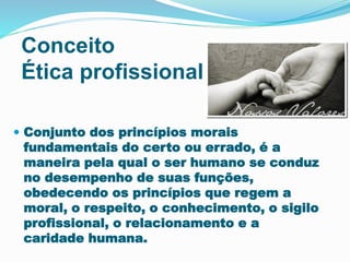 Conceito
Ética profissional
 Conjunto dos princípios morais
fundamentais do certo ou errado, é a
maneira pela qual o ser humano se conduz
no desempenho de suas funções,
obedecendo os princípios que regem a
moral, o respeito, o conhecimento, o sigilo
profissional, o relacionamento e a
caridade humana.
 