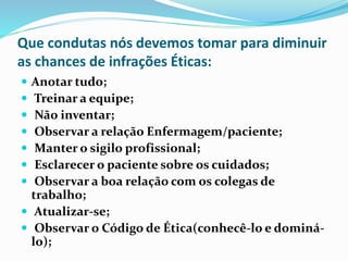 Que condutas nós devemos tomar para diminuir
as chances de infrações Éticas:
 Anotar tudo;
 Treinar a equipe;
 Não inventar;
 Observar a relação Enfermagem/paciente;
 Manter o sigilo profissional;
 Esclarecer o paciente sobre os cuidados;
 Observar a boa relação com os colegas de
trabalho;
 Atualizar-se;
 Observar o Código de Ética(conhecê-lo e dominá-
lo);
 