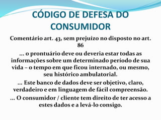CÓDIGO DE DEFESA DO
CONSUMIDOR
Comentário art. 43, sem prejuízo no disposto no art.
86
... o prontuário deve ou deveria estar todas as
informações sobre um determinado período de sua
vida – o tempo em que ficou internado, ou mesmo,
seu histórico ambulatorial.
... Este banco de dados deve ser objetivo, claro,
verdadeiro e em linguagem de fácil compreensão.
... O consumidor / cliente tem direito de ter acesso a
estes dados e a levá-lo consigo.
 