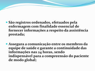  São registros ordenados, efetuados pela
enfermagem com finalidade essencial de
fornecer informações a respeito da assistência
prestada;
 Assegura a comunicação entre os membros da
equipe de saúde e garante a continuidade das
informações nas 24 horas, sendo
indispensável para a compreensão do paciente
de modo global;
 