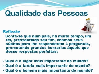 Qualidade das Pessoas
Reflexão
Conta-se que num país, há muito tempo, um
rei, pressentindo seu fim, chamou seus
súditos para lhe responderem 3 perguntas,
prometendo grandes honrarias àquele que
desse respostas perfeitas:
- Qual é o lugar mais importante do mundo?
- Qual é a tarefa mais importante do mundo?
- Qual é o homem mais importante do mundo?
 