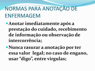 NORMAS PARA ANOTAÇÃO DE
ENFERMAGEM
Anotar imediatamente após a
prestação do cuidado, recebimento
de informação ou observação de
intercorrência;
Nunca rasurar a anotação por ter
essa valor legal; no caso de engano,
usar “digo”, entre virgulas;
 