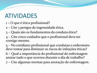 ATIVIDADES
1 – O que é ética profissional?
2 – Cite 3 perigos da ingenuidade ética.
3 – Quais são os fundamentos da conduta ética?
4 – Cite cinco cuidados que o profissional deve ter
consigo mesmo.
5 – No cotidiano profissional que condutas o enfermeiro
deve tomar para diminuir os riscos de infrações éticas?
6 – Qual a importância do profissional de enfermagem
anotar tudo o que ocorreu durante o dia de trabalho?
7 – Cite algumas normas para anotação de enfermagem.
 