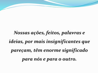 Nossas ações, feitos, palavras e
ideias, por mais insignificantes que
pareçam, têm enorme significado
para nós e para o outro.
 
