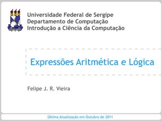 Universidade Federal de Sergipe
Departamento de Computação
Introdução a Ciência da Computação




 Expressões Aritmética e Lógica

Felipe J. R. Vieira




        Última Atualização em Outubro de 2011
 