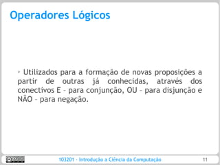 Operadores Lógicos



 ➢
  Utilizados para a formação de novas proposições a
 partir de outras já conhecidas, através dos
 conectivos E – para conjunção, OU – para disjunção e
 NÃO – para negação.




            103201 - Introdução a Ciência da Computação   11
 