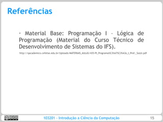 Referências

  ➢
    Material Base: Programação I – Lógica de
  Programação (Material do Curso Técnico de
  Desenvolvimento de Sistemas do IFS).
  http://qacademico.cefetse.edu.br/Uploads/MATERIAIS_AULAS/435-PI_Programa%C3%A7%C3%A3o_I_Prof._Sozzi.pdf




                     103201 - Introdução a Ciência da Computação                                            15
 
