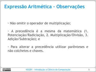 Expressão Aritmética - Observações


 ➢   Não omitir o operador de multiplicação;

 ➢
   A precedência é a mesma da matemática (1.
 Potenciação/Radiciação, 2. Multiplicação/Divisão, 3.
 Adição/Subtração); e

 ➢
   Para alterar a precedência utilizar parênteses e
 não colchetes e chaves.




               103201 - Introdução a Ciência da Computação   5
 