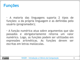 Funções

 ➢ A maioria das linguagens suporta 2 tipos de
 funções: a da própria linguagem e as definidas pelo
 usuário (programador);

 ➢
  A função numérica atua sobre argumentos que são
 passados e obrigatoriamente retorna um valor
 numérico. Logo, as funções podem ser utilizadas em
 expressões aritméticas. As funções devem ser
 escritas em letras maiúsculas.



            103201 - Introdução a Ciência da Computação   6
 