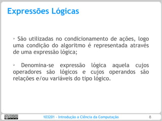 Expressões Lógicas


 ➢São utilizadas no condicionamento de ações, logo
 uma condição do algoritmo é representada através
 de uma expressão lógica;

 ➢
    Denomina-se expressão lógica aquela cujos
 operadores são lógicos e cujos operandos são
 relações e/ou variáveis do tipo lógico.




           103201 - Introdução a Ciência da Computação   8
 