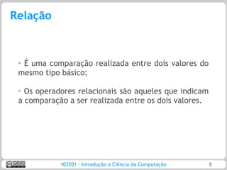 Relação


 ➢
  É uma comparação realizada entre dois valores do
 mesmo tipo básico;

 ➢
   Os operadores relacionais são aqueles que indicam
 a comparação a ser realizada entre os dois valores.




            103201 - Introdução a Ciência da Computação   9
 