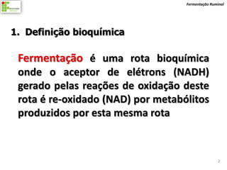 Fermentação Ruminal




1. Definição bioquímica

 Fermentação é uma rota bioquímica
 onde o aceptor de elétrons (NADH)
 gerado pelas reações de oxidação deste
 rota é re-oxidado (NAD) por metabólitos
 produzidos por esta mesma rota



                                                   2
 