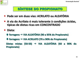 Fermentação Ruminal




           SÍNTESE DO PROPIONATO

 Pode ser em duas vias: ACRILATO ou ALEATÓRIA
 A via do Acrilato é mais tolerante à condições ácidas,
  típicas de dietas ricas em CONCENTRADO
 Dieta:
  forragens  VIA ALEATÓRIA (90 a 95% do Propionato)
  forragens  VIA ACRILATO (70 a 90% do Propionato)
 Dietas mistas (50-50)  VIA ALEATÓRIA (60 a 90% do
 Propionato)


                                                                42
 