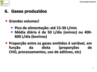Fermentação Ruminal




6. Gases produzidos

 Grandes volumes!
    Pico de alimentação: até 15-30 L/min
    Média diária é de 50 L/dia (ovinos) ou 400-
     600 L/dia (bovinos)
 Proporção entre os gases emitidos é variável, em
  função     da      dieta    (proporções        de
  CHO, processamentos, uso de aditivos, etc)


                                                         51
 