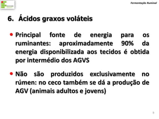 Fermentação Ruminal




6. Ácidos graxos voláteis

 Principal fonte de energia para os
  ruminantes: aproximadamente 90% da
  energia disponibilizada aos tecidos é obtida
  por intermédio dos AGVS
 Não são produzidos exclusivamente no
  rúmen: no ceco também se dá a produção de
  AGV (animais adultos e jovens)

                                                       9
 
