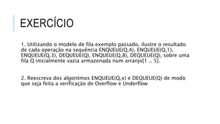 EXERCÍCIO 
1. Utilizando o modelo de fila exemplo passado, ilustre o resultado 
de cada operação na sequência ENQUEUE(Q,4), ENQUEUE(Q,1), 
ENQUEUE(Q,3), DEQUEUE(Q), ENQUEUE(Q,8), DEQUEUE(Q), sobre uma 
fila Q inicialmente vazia armazenada num arranjo[1 .. 5]. 
2. Reescreva dos algoritmos ENQUEUE(Q,x) e DEQUEUE(Q) de modo 
que seja feita a verificação de Overflow e Underflow 
 