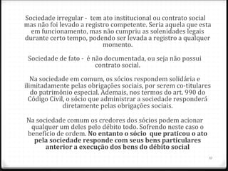 Sociedade irregular - tem ato institucional ou contrato social
mas não foi levado a registro competente. Seria aquela que esta
  em funcionamento, mas não cumpriu as solenidades legais
durante certo tempo, podendo ser levada a registro a qualquer
                           momento.
 Sociedade de fato - é não documentada, ou seja não possui
                        contrato social.
   Na sociedade em comum, os sócios respondem solidária e
ilimitadamente pelas obrigações sociais, por serem co-titulares
   do patrimônio especial. Ademais, nos termos do art. 990 do
  Código Civil, o sócio que administrar a sociedade responderá
              diretamente pelas obrigações sociais.

Na sociedade comum os credores dos sócios podem acionar
 qualquer um deles pelo débito todo. Sofrendo neste caso o
benefício de ordem. No entanto o sócio  que praticou o ato 
  pela sociedade responde com seus bens particulares 
      anterior a execução dos bens do débito social
                                                              10
 