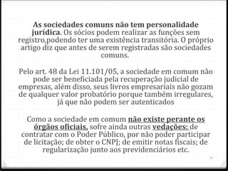 As sociedades comuns não tem personalidade 
     jurídica. Os sócios podem realizar as funções sem
registro,podendo ter uma existência transitória. O próprio
 artigo diz que antes de serem registradas são sociedades
                          comuns.

Pelo art. 48 da Lei 11.101/05, a sociedade em comum não
    pode ser beneficiada pela recuperação judicial de
empresas, além disso, seus livros empresariais não gozam
de qualquer valor probatório porque também irregulares,
            já que não podem ser autenticados

  Como a sociedade em comum não existe perante os 
    órgãos oficiais, sofre ainda outras vedações: de
contratar com o Poder Público, por não poder participar
 de licitação; de obter o CNPJ; de emitir notas fiscais; de
       regularização junto aos previdenciários etc.
                                                          11
 