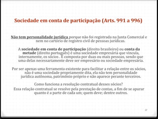 Sociedade em conta de participação (Arts. 991 a 996) 


Não tem personalidade jurídica porque não foi registrada na Junta Comercial e
            nem no cartório de registro civil de pessoas jurídicas.

    A sociedade em conta de participação (direito brasileiro) ou conta da 
       metade (direito português) é uma sociedade empresária que vincula,
    internamente, os sócios . É composta por duas ou mais pessoas, sendo que
    uma delas necessariamente deve ser empresário ou sociedade empresária.

Por ser apenas uma ferramenta existente para facilitar a relação entre os sócios,
        não é uma sociedade propriamente dita, ela não tem personalidade
     jurídica autônoma, patrimônio próprio e não aparece perante terceiros.
             Como funciona a resolução contratual desses sócios?
 Essa relação contratual se resolve pela prestação de contas, a fim de se apurar
             quanto é a parte de cada um; quem deve; dentre outros.



                                                                                   12
 