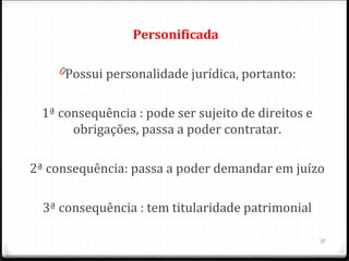 Personificada 

    0Possui personalidade jurídica, portanto:


 1ª consequência : pode ser sujeito de direitos e
      obrigações, passa a poder contratar.

2ª consequência: passa a poder demandar em juízo

  3ª consequência : tem titularidade patrimonial

                                                    15
 