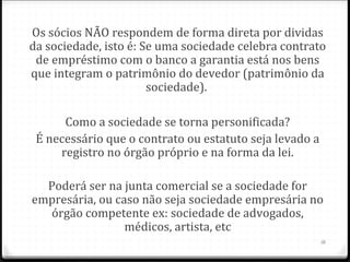 Os sócios NÃO respondem de forma direta por dividas
da sociedade, isto é: Se uma sociedade celebra contrato
 de empréstimo com o banco a garantia está nos bens
que integram o patrimônio do devedor (patrimônio da
                       sociedade).

      Como a sociedade se torna personificada?
 É necessário que o contrato ou estatuto seja levado a
     registro no órgão próprio e na forma da lei.

  Poderá ser na junta comercial se a sociedade for
empresária, ou caso não seja sociedade empresária no
  órgão competente ex: sociedade de advogados,
                 médicos, artista, etc
                                                         16
 