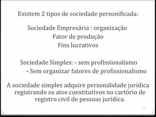 Existem 2 tipos de sociedade personificada:

       Sociedade Empresária : organização
               Fator de produção
                 Fins lucrativos

        Sociedade Simples: - sem profissionalismo
            - Sem organizar fatores de profissionalismo

A sociedade simples adquire personalidade jurídica
   registrando os atos constitutivos no cartório de
           registro civil de pessoas jurídica.
                                                     17
 