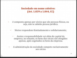 Sociedade em nome coletivo: 
                            (Art. 1.039 a 1.044, CC)


-           é composta apenas por sócios que são pessoas físicas, ou
                      seja, não se admite pessoa jurídica.

        -       Sócios respondem ilimitadamente e solidariamente;

            -     Assim a responsabilidade vai além do capital da
                empresa, no entanto, os bens dos sócios são atingidos
                   apenas, após esgotados os bens da empresa.

    -       A administração da sociedade compete exclusivamente
                                 aos sócios
                                                                        18
 
