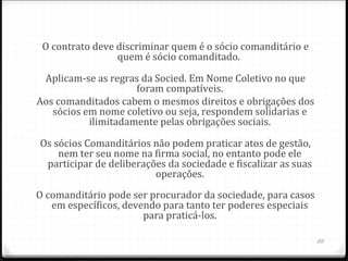O contrato deve discriminar quem é o sócio comanditário e
                 quem é sócio comanditado.

 Aplicam-se as regras da Socied. Em Nome Coletivo no que
                     foram compatíveis.
Aos comanditados cabem o mesmos direitos e obrigações dos
   sócios em nome coletivo ou seja, respondem solidarias e
           ilimitadamente pelas obrigações sociais.

Os sócios Comanditários não podem praticar atos de gestão,
    nem ter seu nome na firma social, no entanto pode ele
 participar de deliberações da sociedade e fiscalizar as suas
                         operações.
O comanditário pode ser procurador da sociedade, para casos
   em específicos, devendo para tanto ter poderes especiais
                       para praticá-los.

                                                                20
 