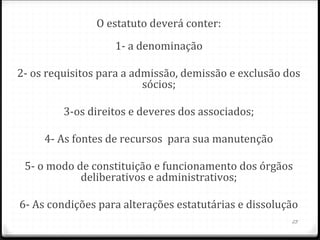 O estatuto deverá conter:
                   1- a denominação

2- os requisitos para a admissão, demissão e exclusão dos
                          sócios;

         3-os direitos e deveres dos associados;

     4- As fontes de recursos para sua manutenção

 5- o modo de constituição e funcionamento dos órgãos
            deliberativos e administrativos;

6- As condições para alterações estatutárias e dissolução
                                                       23
 