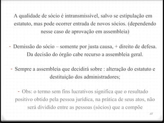 A qualidade de sócio é intransmissível, salvo se estipulação em
  estatuto, mas pode ocorrer entrada de novos sócios. (dependendo
              nesse caso de aprovação em assembleia)

- Demissão do sócio – somente por justa causa, + direito de defesa.
        Da decisão do órgão cabe recurso a assembleia geral.

- Sempre a assembleia que decidirá sobre : alteração do estatuto e
                  destituição dos administradores;

   - Obs: o termo sem fins lucrativos significa que o resultado
  positivo obtido pela pessoa jurídica, na prática de seus atos, não
        será dividido entre as pessoas (sócios) que a compõe
                                                                  25
 