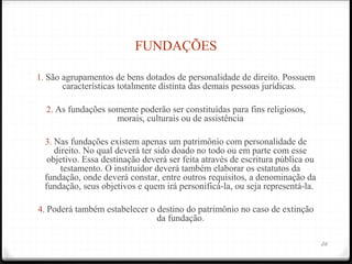 FUNDAÇÕES

1. São agrupamentos de bens dotados de personalidade de direito. Possuem
      características totalmente distinta das demais pessoas jurídicas.

  2. As fundações somente poderão ser constituídas para fins religiosos,
                      morais, culturais ou de assistência

  3. Nas fundações existem apenas um patrimônio com personalidade de
     direito. No qual deverá ter sido doado no todo ou em parte com esse
   objetivo. Essa destinação deverá ser feita através de escritura pública ou
       testamento. O instituidor deverá também elaborar os estatutos da
  fundação, onde deverá constar, entre outros requisitos, a denominação da
  fundação, seus objetivos e quem irá personificá-la, ou seja representá-la.

4. Poderá também estabelecer o destino do patrimônio no caso de extinção
                                 da fundação.

                                                                                26
 