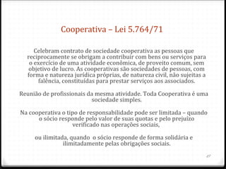 Cooperativa – Lei 5.764/71

     Celebram contrato de sociedade cooperativa as pessoas que
  reciprocamente se obrigam a contribuir com bens ou serviços para
   o exercício de uma atividade econômica, de proveito comum, sem
   objetivo de lucro. As cooperativas são sociedades de pessoas, com
  forma e natureza jurídica próprias, de natureza civil, não sujeitas a
      falência, constituídas para prestar serviços aos associados.

Reunião de profissionais da mesma atividade. Toda Cooperativa é uma
                          sociedade simples.

Na cooperativa o tipo de responsabilidade pode ser limitada – quando
      o sócio responde pelo valor de suas quotas e pelo prejuízo
                   verificado nas operações sociais,

     ou ilimitada, quando o sócio responde de forma solidária e
                ilimitadamente pelas obrigações sociais.
                                                                          27
 