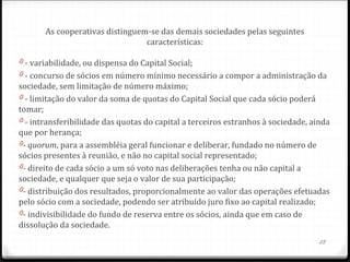 As cooperativas distinguem-se das demais sociedades pelas seguintes
                                 características:

0 - variabilidade, ou dispensa do Capital Social;
0 - concurso de sócios em número mínimo necessário a compor a administração da
sociedade, sem limitação de número máximo;
0 - limitação do valor da soma de quotas do Capital Social que cada sócio poderá
tomar;
0 - intransferibilidade das quotas do capital a terceiros estranhos à sociedade, ainda
que por herança;
0- quorum, para a assembléia geral funcionar e deliberar, fundado no número de
sócios presentes à reunião, e não no capital social representado;
0- direito de cada sócio a um só voto nas deliberações tenha ou não capital a
sociedade, e qualquer que seja o valor de sua participação;
0- distribuição dos resultados, proporcionalmente ao valor das operações efetuadas
pelo sócio com a sociedade, podendo ser atribuído juro fixo ao capital realizado;
0- indivisibilidade do fundo de reserva entre os sócios, ainda que em caso de
dissolução da sociedade.
                                                                                   28
 