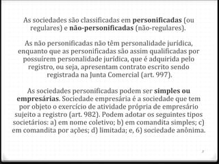 As sociedades são classificadas em personificadas (ou
     regulares) e não-personificadas (não-regulares).

   As não personificadas não têm personalidade jurídica,
 enquanto que as personificadas são assim qualificadas por
  possuírem personalidade jurídica, que é adquirida pelo
    registro, ou seja, apresentam contrato escrito sendo
          registrada na Junta Comercial (art. 997).

     As sociedades personificadas podem ser simples ou 
  empresárias. Sociedade empresária é a sociedade que tem
   por objeto o exercício de atividade própria de empresário
 sujeito a registro (art. 982). Podem adotar os seguintes tipos
societários: a) em nome coletivo; b) em comandita simples; c)
em comandita por ações; d) limitada; e, 6) sociedade anônima.

                                                             3
 