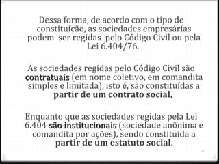 Dessa forma, de acordo com o tipo de
  constituição, as sociedades empresárias
podem ser regidas pelo Código Civil ou pela
               Lei 6.404/76.

 As sociedades regidas pelo Código Civil são
contratuais (em nome coletivo, em comandita
 simples e limitada), isto é, são constituídas a
        partir de um contrato social, 

Enquanto que as sociedades regidas pela Lei
6.404 são institucionais (sociedade anônima e
  comandita por ações), sendo constituída a
        partir de um estatuto social.
                                               4
 