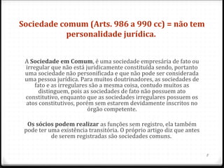 Sociedade comum (Arts. 986 a 990 cc) = não tem 
            personalidade jurídica. 


 A Sociedade em Comum, é uma sociedade empresária de fato ou
 irregular que não está juridicamente constituída sendo, portanto
 uma sociedade não personificada e que não pode ser considerada
 uma pessoa jurídica. Para muitos doutrinadores, as sociedades de
     fato e as irregulares são a mesma coisa, contudo muitos as
       distinguem, pois as sociedades de fato não possuem ato
 constitutivo, enquanto que as sociedades irregulares possuem os
 atos constitutivos, porém sem estarem devidamente inscritos no
                          órgão competente.

  Os sócios podem realizar as funções sem registro, ela também
 pode ter uma existência transitória. O próprio artigo diz que antes
           de serem registradas são sociedades comuns.


                                                                       8
 