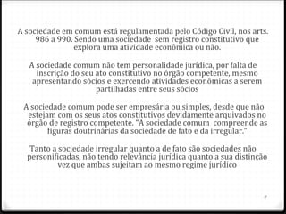 A sociedade em comum está regulamentada pelo Código Civil, nos arts.
     986 a 990. Sendo uma sociedade sem registro constitutivo que
                explora uma atividade econômica ou não.

   A sociedade comum não tem personalidade jurídica, por falta de
     inscrição do seu ato constitutivo no órgão competente, mesmo
    apresentando sócios e exercendo atividades econômicas a serem
                      partilhadas entre seus sócios

 A sociedade comum pode ser empresária ou simples, desde que não
  estejam com os seus atos constitutivos devidamente arquivados no
  órgão de registro competente. “A sociedade comum compreende as
        figuras doutrinárias da sociedade de fato e da irregular.”

   Tanto a sociedade irregular quanto a de fato são sociedades não
  personificadas, não tendo relevância jurídica quanto a sua distinção
           vez que ambas sujeitam ao mesmo regime jurídico


                                                                    9
 