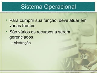 3/11
Sistema Operacional
• Para cumprir sua função, deve atuar em
várias frentes.
• São vários os recursos a serem
gerenciados
– Abstração
 
