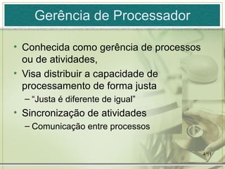 4/11
Gerência de Processador
• Conhecida como gerência de processos
ou de atividades,
• Visa distribuir a capacidade de
processamento de forma justa
– “Justa é diferente de igual”
• Sincronização de atividades
– Comunicação entre processos
 