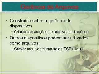 7/11
Gerência de Arquivos
• Construída sobre a gerência de
dispositivos
– Criando abstrações de arquivos e diretórios
• Outros dispositivos podem ser utilizados
como arquivos
– Gravar arquivos numa saída TCP (Unix)
 