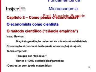 Capítulo 2 – Como pensa o economista?  O economista como cientista   O método científico (“ciência empírica”) Isaac Newton: Maçã => gravitação universal => mísseis => relatividade Observação => teoria => teste (mais observação) => ajuste Teoria empírica: Tem que ser “falseável” Nunca é 100% estabelecida/garantida (Contrastar com teoria matemática) Fundamentos de Microeconomia   Prof. Maurício Bugarin 