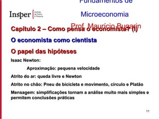 Capítulo 2 – Como pensa o economista? (I) O economista como cientista   O papel das hipóteses Isaac Newton: Aproximação: pequena velocidade Atrito do ar: queda livre e Newton Atrito no chão: Pneu de bicicleta e movimento, círculo e Platão Mensagem: simplificações tornam a análise muito mais simples e permitem conclusões práticas Fundamentos de Microeconomia   Prof. Maurício Bugarin 