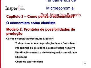 Capítulo 2 – Como pensa o economista?  O economista como cientista   Modelo 2: Fronteira de possibilidades de produção Carros e computadores (guns & butter):  Todos os recursos na produção de um único bem Produzindo os dois bens e a declividade negativa Uni-direcionamento e efeito marginal: concavidade Eficiência Custo de oportunidade Fundamentos de Microeconomia   Prof. Maurício Bugarin 