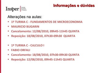 Alterações na aulas: 1º TURMA C - FUNDAMENTOS DE MICROECONOMIA MAURíCIO BUGARIN Cancelamento: 12/08/2010, 09h45-11h45 QUINTA Reposição: 18/08/2010, 07h30-09h30  QUARTA 1º TURMA C - C Á LCULO I FABIO ORFALI Cancelamento: 18/08/2010, 07h30-09h30 QUINTA Reposição: 12/08/2010, 09h45-11h45 QUARTA Informações e dúvidas 