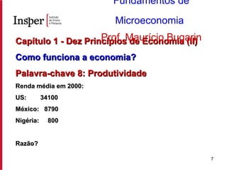 Capítulo 1 - Dez Princípios de Economia (II) Como funciona a economia? Palavra-chave 8: Produtividade Renda média em 2000: US:  34100 México:  8790  Nigéria:  800 Razão? Fundamentos de Microeconomia   Prof. Maurício Bugarin 