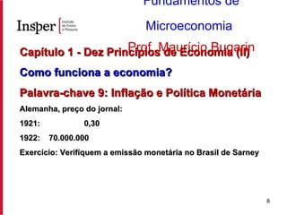Capítulo 1 - Dez Princípios de Economia (II) Como funciona a economia?   Palavra-chave 9: Inflação e Política Monetária Alemanha, preço do jornal: 1921:  0,30 1922:  70.000.000 Exercício: Verifíquem a emissão monetária no Brasil de Sarney Fundamentos de Microeconomia   Prof. Maurício Bugarin 